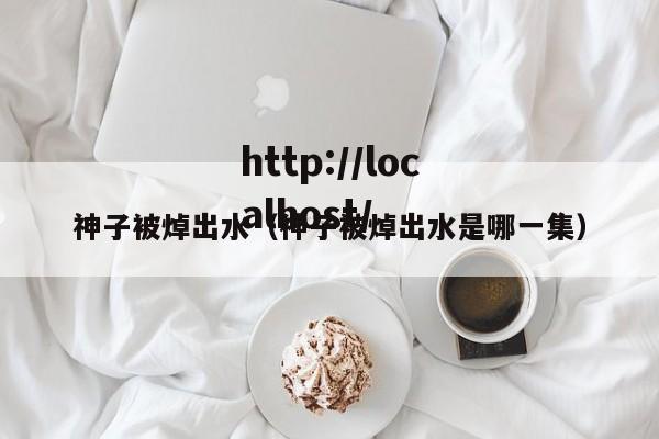 神子被焯出水(神子被焯出水是哪一集)